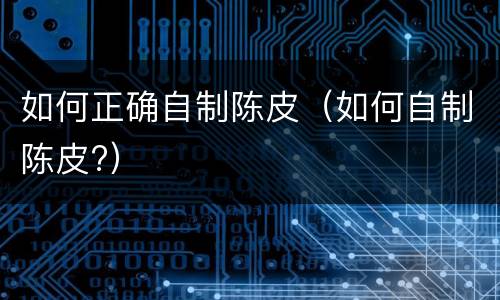 如何正确自制陈皮（如何自制陈皮?）