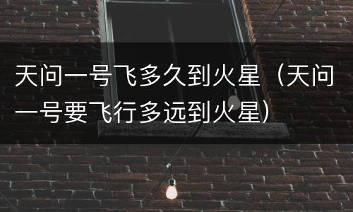 天问一号飞多久到火星（天问一号要飞行多远到火星）