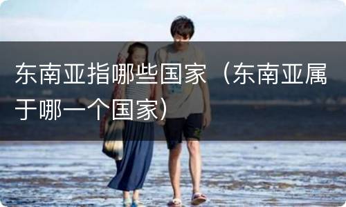 东南亚指哪些国家（东南亚属于哪一个国家）