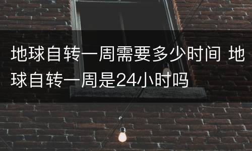 地球自转一周需要多少时间 地球自转一周是24小时吗