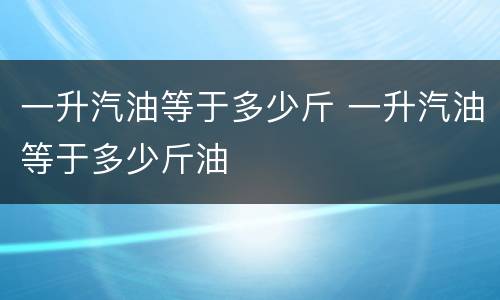一升汽油等于多少斤 一升汽油等于多少斤油