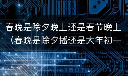 春晚是除夕晚上还是春节晚上（春晚是除夕播还是大年初一播）