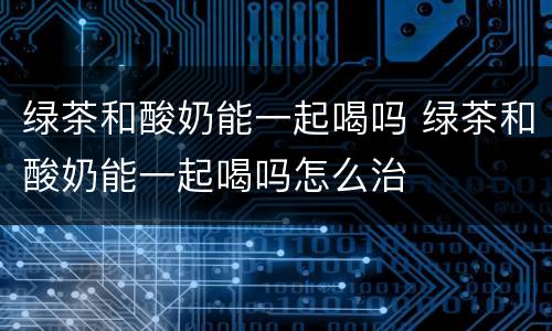 绿茶和酸奶能一起喝吗 绿茶和酸奶能一起喝吗怎么治