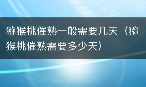 猕猴桃催熟一般需要几天（猕猴桃催熟需要多少天）