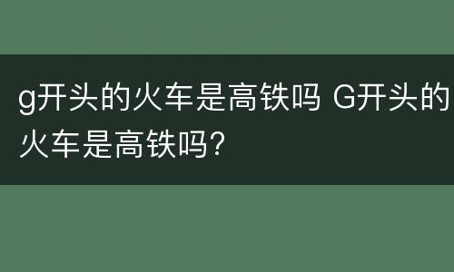 g开头的火车是高铁吗 G开头的火车是高铁吗?