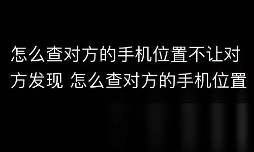 怎么查对方的手机位置不让对方发现 怎么查对方的手机位置不让对方发现我