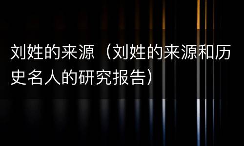 刘姓的来源（刘姓的来源和历史名人的研究报告）