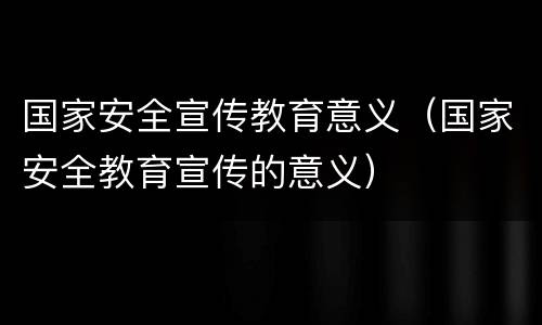 国家安全宣传教育意义（国家安全教育宣传的意义）