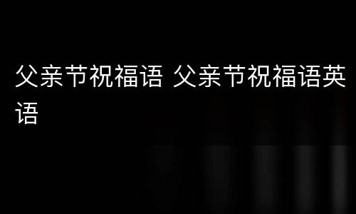 父亲节祝福语 父亲节祝福语英语