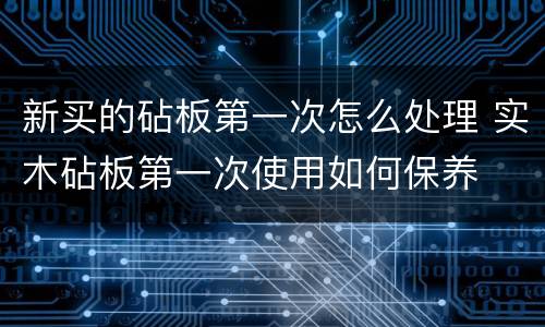 新买的砧板第一次怎么处理 实木砧板第一次使用如何保养