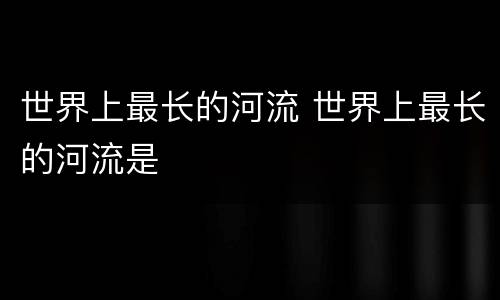 世界上最长的河流 世界上最长的河流是