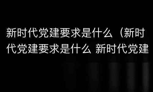 新时代党建要求是什么（新时代党建要求是什么 新时代党建要求是）