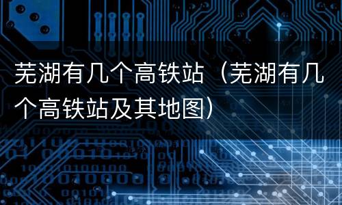 芜湖有几个高铁站（芜湖有几个高铁站及其地图）