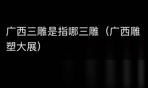 广西三雕是指哪三雕（广西雕塑大展）