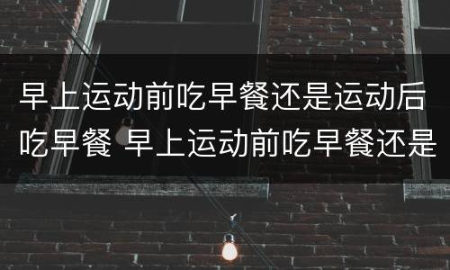 早上运动前吃早餐还是运动后吃早餐 早上运动前吃早餐还是运动后吃早餐 知乎