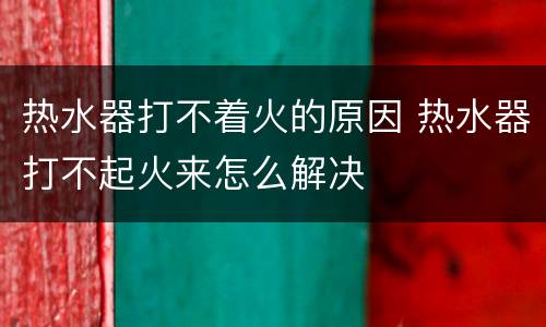热水器打不着火的原因 热水器打不起火来怎么解决