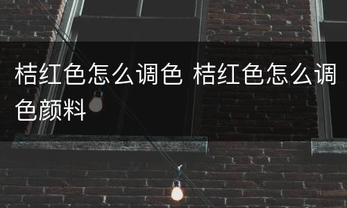 桔红色怎么调色 桔红色怎么调色颜料