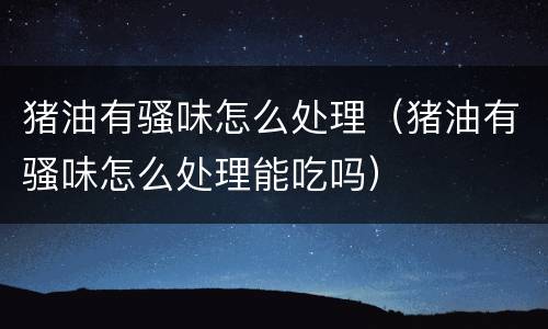 猪油有骚味怎么处理（猪油有骚味怎么处理能吃吗）