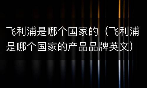 飞利浦是哪个国家的（飞利浦是哪个国家的产品品牌英文）