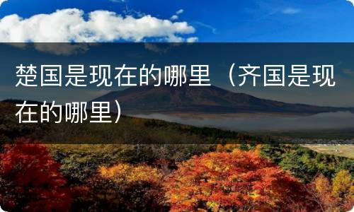 楚国是现在的哪里（齐国是现在的哪里）