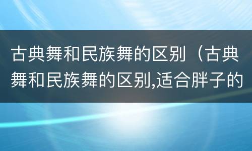 古典舞和民族舞的区别（古典舞和民族舞的区别,适合胖子的一般是哪种舞蹈）