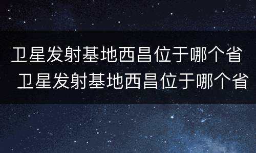 卫星发射基地西昌位于哪个省 卫星发射基地西昌位于哪个省份