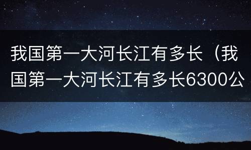 我国第一大河长江有多长（我国第一大河长江有多长6300公里）
