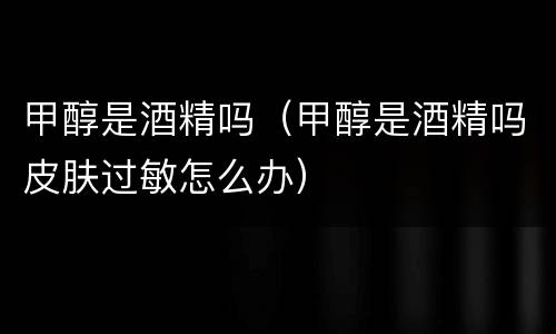 甲醇是酒精吗（甲醇是酒精吗皮肤过敏怎么办）