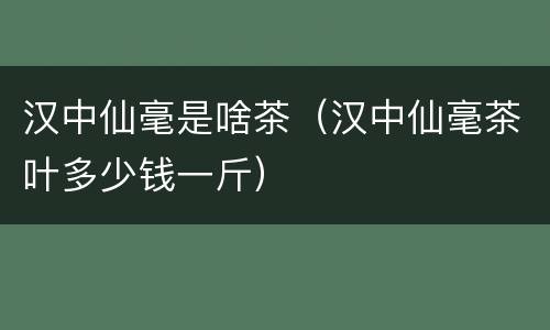 汉中仙毫是啥茶（汉中仙毫茶叶多少钱一斤）