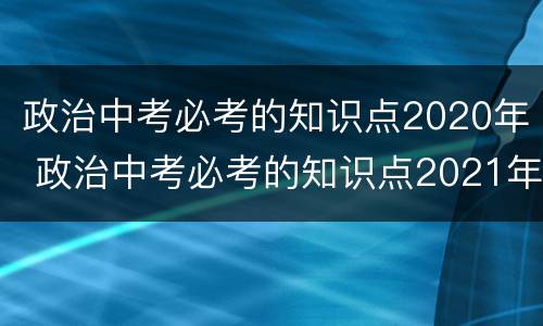 政治中考必考的知识点2020年 政治中考必考的知识点2021年